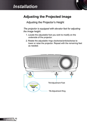 Page 16
6English

Installation

 Adjusting	the	Projected	Image
Adjusting the Projector’s Height 
The	projector	is	equipped	with	elevator	feet	for	adjusting	
the	image	height.
. Locate the adjustable foot you wish to modify on the 
underside of the projector. 
2. Rotate the adjustable rings clockwise/anticlockwise to 
lower or raise the projector. Repeat with the remaining feet 
as needed.
Tilt-Adjustment Feet
Tilt-Adjustment Ring 