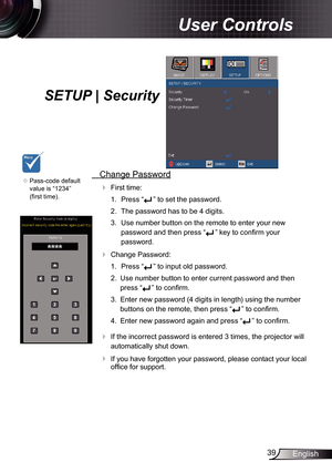 Page 39
39English

User Controls

SETUP | Security
	Pass-code default 
value is “234” 
(first time).
 Change Password
 First time:
.  Press “
” to set the password.
2.  The password has to be 4 digits. 
3.  Use number button on the remote to enter your new 
password and then press “” key to confirm your 
password.
 Change Password:
.  Press “
” to input old password.
2.  Use number button to enter current password and then 
press “” to confirm. 
3.  Enter new password (4 digits in length)...