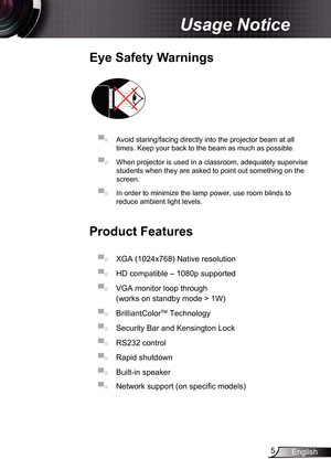Page 5
5English

Usage Notice

Eye	Safety	Warnings
	
▀■ Avoid staring/facing directly into the projector beam at all 
times. Keep your back to the beam as much as possible.
▀■ When projector is used in a classroom, adequately supervise 
students when they are asked to point out something on the 
screen.
▀■ In order to minimize the lamp power, use room blinds to 
reduce ambient light levels. 
Product	Features
▀■ XGA (024x768) Native resolution
▀■ HD compatible – 080p supported 
▀■ VGA monitor loop...