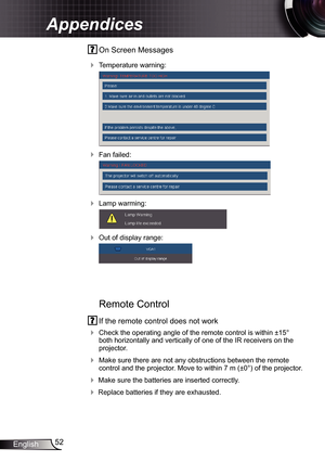 Page 52
52English

Appendices

 On Screen Messages 
 Temperature warning:
 
 Fan failed:
 
 Lamp warming:
 
 Out of display range:
 
  
   
Remote Control
 If the remote control does not work
 Check the operating angle of the remote control is within ±5° both horizontally and vertically of one of the IR receivers on the projector.
 Make sure there are not any obstructions between the remote control and the projector. Move to within 7 m (±0°) of the projector.
 Make sure the batteries are inserted...