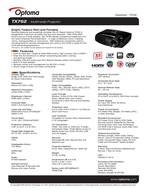 Page 1Display Type
Single 0.55” DMD DLP Technology 
by Texas Instruments
Resolution
Native HD (1024 x 768)
Maximum Resolution
UXGA (1600 x 1200)
Brightness (Typical)
4000 ANSI Lumens 
Contrast Ratio
3000:1 (Full On/Full Off)
Lamp Life and Type
3000/2000 Hours (STD/Bright)
280W P-VIP
Throw Ratio
1.6 to 1.92:1 (Distance/Width)
Projection Distance
3.93’ to 32.8’ (1.2 to 10m)
Image Size (Diagonal)
30” to 307” (0.92 to 9.21m)
Offset
115%
Displayable Colors
1.07 Billion
Uniformity
85%
Audio
8-Watt Speaker
Remote...