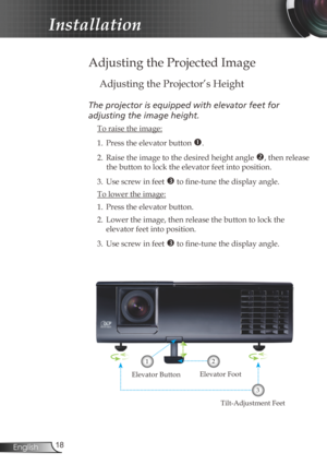 Page 18
8English

Installation

Adjusting the Projected Image
Adjusting the Projector’s Height
The	projector	is	equipped	with	elevator	feet	for		
adjusting	the	image	height.
 To raise the image:
1.  Press the elevator button 
. 
2.  Raise the image to the desired height angle 
, then release 
the button to lock the elevator feet into position.
3.  Use screw in feet 
 to fine-tune the display angle. 
 To lower the image:
1. Press the elevator button.
2.  Lower the image, then release the button to lock...