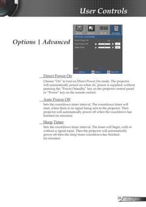 Page 39
39English

User Controls

 Direct Power On
Choose “On” to turn on Direct Power On mode. The projector 
will automatically power on when AC power is supplied, without 
pressing the “Power/Standby” key on the projector control panel 
or “Power” key on the remote control.
 Auto Power Off
Sets the countdown timer interval. The countdown timer will 
start, when there is no signal being sent to the projector. Then 
projector will automatically power off when the countdown has 
finished (in minutes). 
 Sleep...