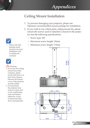 Page 53
53English

Appendices

	Please note that damage result-ing from incorrect installation will invalidate the  warranty.
Ceiling Mount Installation
1. To prevent damaging your projector, please use  
Optoma's recommended mount package for installation.
2.  If you wish to use a third party ceiling mount kit, please 
ensure the screws used to attached a mount to the projec-
tor met the following specifications:
  Screw type: M3
  Maximum screw length: 10mm
  Minimum screw length: 7.5mm
 Warning: 1....