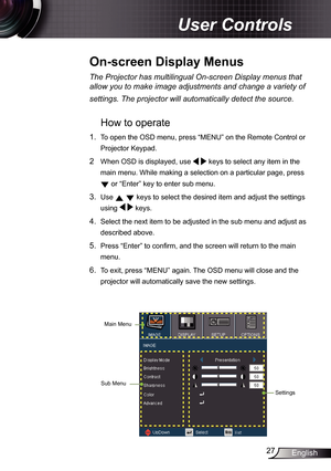 Page 27
27English

 User Controls

The	Projector	has	multilingual	On-screen	Display	menus	that	
allow	you	to	make	image	adjustments	and	change	a	variety	of	
settings.	The	projector	will	automatically	detect	the	source.	
How to operate 
.  To open the OSD menu, press “MENU” on the Remote Control or 
Projector Keypad.
2  When OSD is displayed, use   keys to select any item in the 
main menu. While making a selection on a particular page, press 
 or “Enter” key to enter sub menu.
3. Use   keys to select the...