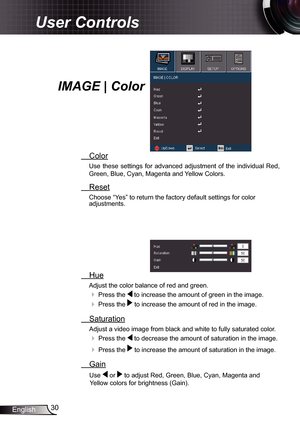 Page 30
30English

User Controls

  Hue
Adjust the color balance of red and green. 
 Press the  to increase the amount of green in the image. 
 Press the  to increase the amount of red in the image.
  Saturation
Adjust a video image from black and white to fully saturated color.
 Press the  to decrease the amount of saturation in the image.
 Press the  to increase the amount of saturation in the image.
  Gain
  Use  or  to adjust Red, Green, Blue, Cyan, Magenta and 
Yellow colors for brightness (Gain)....