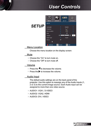 Page 39
39English

 User Controls

SETUP
  Menu Location
Choose the menu location on the display screen.
  Mute
 Choose the “On” to turn mute on. 
 Choose the “Off” to turn mute off. 
  Volume
  Press the  to decrease the volume.
  Press the  to increase the volume.
  Audio Input
The default audio settings are on the back panel of the 
projector. Use this option to reassign any of the Audio Inputs (, 
2 or 3) to the current image source. Each Audio input can be 
assigned to more than one video source....