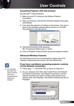 Page 45
45English

 User Controls

(eg. MicrosoftTM Internet Explorer) )  Make sure your PC connects to the Wireless Projector 
successfully. 2)  Open your browser, it will load the Wireless Projector home page 
automatically. 3)  If not, enter the projector’s IP address in the browser. This can be 
found on the projectors wireless start-up screen or in the OSD. 
(The default IP is 92.68.00.0)
 4)  Click [Admin] and then enter password. 
  NB. The password default value is “admin”. 5)...