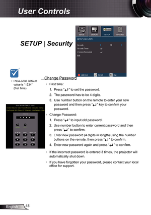 Page 48
48English

User Controls

SETUP | Security
	Pass-code default 
value is “234” 
(first time).
 Change Password
 First time:
.  Press “
” to set the password.
2.  The password has to be 4 digits. 
3.  Use number button on the remote to enter your new 
password and then press “” key to confirm your 
password. 
 Change Password:
.  Press “
” to input old password.
2.  Use number button to enter current password and then 
press “” to confirm. 
3.  Enter new password (4 digits in length)...