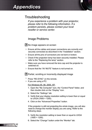 Page 52
52English

Appendices

Image Problems
 No image appears on-screen
 Ensure all the cables and power connections are correctly and 
securely connected as described in the “Installation” section.
 Ensure all the pins of connectors are not bent or broken.
 Check if the projection lamp has been securely installed. Please 
refer to the “Replacing the lamp” section.
 Make sure you have removed the lens cap and the projector is 
switched on.
 Ensure that the “AV MUTE” feature is not turned on.
 Partial,...