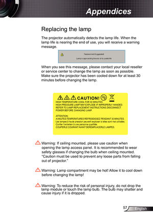 Page 57
57English

Appendices

 Replacing the lamp
The projector automatically detects the lamp life. When the 
lamp life is nearing the end of use, you will receive a warning 
message.
When you see this message, please contact your local reseller 
or service center to change the lamp as soon as possible. 
Make sure the projector has been cooled down for at least 30 
minutes before changing the lamp. 
 Warning: Lamp compartment may be hot! Allow it to cool down 
before changing the lamp!
 Warning: To reduce the...