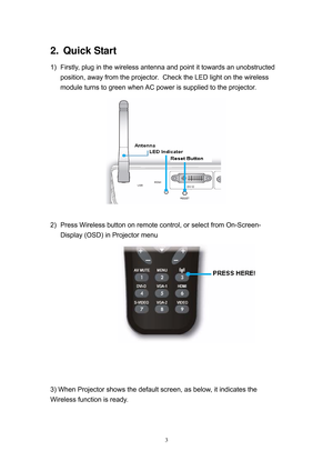 Page 70 
3
2.   Quick  Start 
1)  Firstly, plug in the wireless antenna and point it towards an unobstructed 
position, away from the projector.  Check the LED light on the wireless 
module turns to green when AC power is supplied to the projector. 
 
 
2)  Press Wireless button on remote control, or select from On-Screen-
Display (OSD) in Projector menu 
 
 
 
 
 
3) When Projector shows the default screen, as below, it indicates the 
Wireless function is ready.  