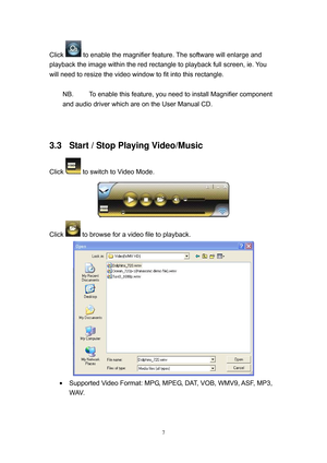 Page 74 
7
Click  to enable the magnifier feature. The software will enlarge and 
playback the image within the red rectangle to playback full screen, ie. You 
will need to resize the video window to fit into this rectangle. 
 
NB.  To enable this feature, you need to install Magnifier component 
and audio driver which are on the User Manual CD. 
 
 
3.3  Start / Stop Playing Video/Music 
Click  to switch to Video Mode. 
 
Click 
 to browse for a video file to playback.  
 
  Supported Video Format: MPG, MPEG,...