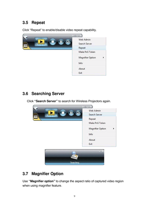 Page 76 
9
3.5 Repeat 
Click “Repeat” to enable/disable video repeat capability. 
 
 
3.6 Searching Server 
Click “Search Server” to search for Wireless Projectors again. 
 
 
3.7 Magnifier Option 
Use “Magnifier option” to change the aspect ratio of captured video region 
when using magnifier feature.  