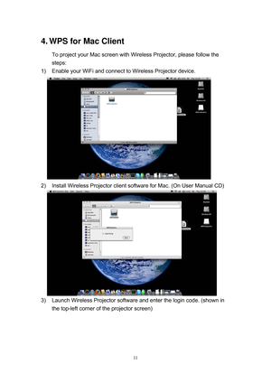 Page 78 
11
4. WPS for Mac Client 
To project your Mac screen with Wireless Projector, please follow the 
steps: 
1)  Enable your WiFi and connect to Wireless Projector device. 
    
 
2)  Install Wireless Projector client software for Mac. (On User Manual CD) 
    
 
3)  Launch Wireless Projector software and enter the login code. (shown in 
the top-left corner of the projector screen)  