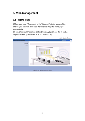 Page 80 
13
5.   Web  Management   
5.1 Home Page 
1.Make sure your PC connects to the Wireless Projector successfully. 
2.Open your browser, it will load the Wireless Projector home page 
automatically. 
3.If not, enter your IP address on the browser, you can see the IP on the 
projector screen. (The default IP is 192.168.100.10) 
 
  