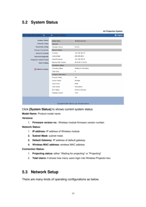 Page 81 
14
5.2 System Status 
 
Click [System Status] to shows current system status. 
Model Name: Product model name 
Versions:  
1. Firmware version no.: Wireless module firmware version number. 
Network Status: 
1. IP address: IP address of Wireless module. 
2. Subnet Mask: subnet mask 
3. Default Gateway: IP address of default gateway 
4.  Wireless MAC address: wireless MAC address 
Connection Status:  
1. Projecting status: either “Waiting for projecting” or “Projecting” 
2. Total Users
: It shows how...