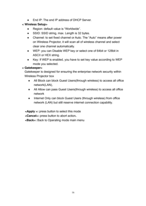 Page 83 
16
  End IP: The end IP address of DHCP Server. 
< Wireless Setup> 
  Region: default value is “Worldwide”. 
  SSID: SSID string, max. Length is 32 bytes.  
  Channel: to set fixed channel or Auto. The “Auto” means after power 
on Wireless Projector, it will scan all of wireless channel and select 
clear one channel automatically. 
  WEP: you can Disable WEP key or select one of 64bit or 128bit in 
ASCII or HEX string. 
  Key: If WEP is enabled, you have to set key value according to WEP 
mode...