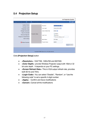 Page 84 
17
5.4 Projection Setup 
 
Click [Projection Setup] button  
 
 : 1024*768, 1280x768 and 800*600.  
 : provide Wireless Projector output with 16bit or 32 
bit color depth.  It depends on your PC settings. 
 : This is VGA output refresh rate, provides 
both 60 Hz and 75Hz.  
 : You can select “Disable”, “Random”, or “Use the 
following code” to set a specific 4-digit number.  
 ：Confirm and Save modifications 
 : Cancel all the modifications 
  