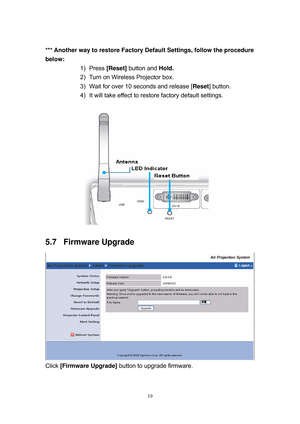 Page 86 
19
 
*** Another way to restore Factory Default Settings, follow the procedure 
below: 
1) Press [Reset] button and Hold.  
2)  Turn on Wireless Projector box.  
3)  Wait for over 10 seconds and release [Reset] button. 
4)  It will take effect to restore factory default settings.  
 
 
5.7 Firmware Upgrade 
 
Click [Firmware Upgrade] button to upgrade firmware.  
 
  