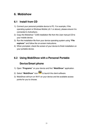 Page 90 
23
6.   Mobishow 
6.1  Install from CD 
1)  Connect your personal portable device to PC. For example, if the 
operating system is Windows Mobile (v5.1 or above), please ensure it is 
connected in ActiveSync. 
2)  Copy the Mobishow *.CAB installation file from the User manual CD to 
your mobile device. 
3)  Run the installation file from your device operating system using “File 
explorer” and follow the on-screen instructions. 
4)  When prompted, check the screen of your device to finish installation on...