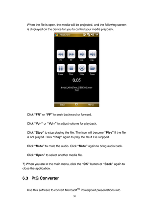 Page 97 
30
 
When the file is open, the media will be projected, and the following screen 
is displayed on the device for you to control your media playback. 
 
 
Click “FR” or “FF” to seek backward or forward. 
 
Click “Vol-“ or “Vol+” to adjust volume for playback. 
 
Click “Stop” to stop playing the file. The icon will become “Play” if the file 
is not played. Click “Play” again to play the file if it is stopped. 
 
Click “Mute” to mute the audio. Click “Mute” again to bring audio back. 
 
Click “Open” to...