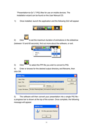 Page 98 
31
“Presentation-to-Go” (*.PtG) files for use on mobile devices. The 
installation wizard can be found on the User Manual CD. 
 
1)  Once installed, launch the application and the following GUI will appear 
 
 
 
2) Click 
 to set the maximum duration of animations in the slideshow  
(between 10 and 60 seconds), find out more about the software, or exit. 
 
3) Click 
 to select the PPt file you wish to convert to PtG. 
4)  Enter or browse for the desired output directory and filename, then 
click OK....