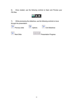 Page 99 
32
6)  Once created, use the following controls to Open and Preview your 
PtG files. 
 
7)  While previewing the slideshow, use the following controls to move 
through the presentation. 
 Previous slide   Options   Exit Slideshow 
  
 Next Slide      Presentation Progress 
 
 
  