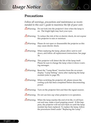 Page 2
2English ...

Usage Notice
Precautions
 
Follow all warnings, precautions and maintenance as recom-
mended in this user’s guide to maximize the life of your unit.
Warning-  Do not look into the projector’s lens when the lamp is 
on.  The bright light may hurt your eyes.
Warning-  To reduce the risk of ﬁre or electric shock, do not expose 
this projector to rain or moisture.
Warning-  Please do not open or disassemble the projector as this 
may cause electric shock.
Warning-  When replacing the lamp,...