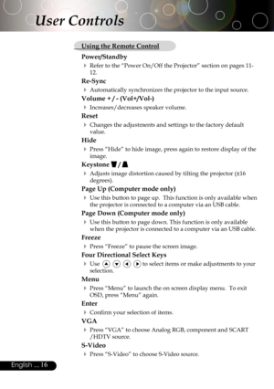 Page 16
16English ...

User Controls
  Using the Remote Control
Power/Standby
 Refer to the “Power On/Off the Projector” section on pages 11-
12.
Re-Sync
 Automatically synchronizes the projector to the input source.
Volume + / - (Vol+/Vol-)
 Increases/decreases speaker volume.
Reset
 Changes the adjustments and settings to the factory default 
value.
Hide
 Press “Hide” to hide image, press again to restore display of the 
image.
Keystone  / 
 Adjusts image distortion caused by tilting the projector (±16...