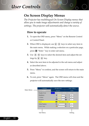 Page 18
18English ...

The Projector has multilingual On Screen Display menus that 
allow you to make image adjustments and change a variety of 
settings. The projector will automatically detect the source. 
How to operate 
1.  To open the OSD menu, press “Menu” on the Remote Control 
or Control Panel.
2. When OSD is displayed, use     keys to select any item in 
the main menu.  While making a selection on a particular page, 
press  “Enter ” key to enter sub menu.
3. Use      keys to select the desired item and...