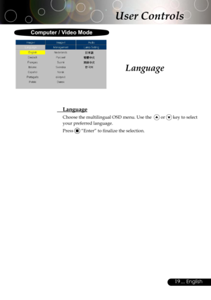 Page 19
19... English

Language
 Language
Choose the multilingual OSD menu. Use the   or  key to select 
your preferred language. 
Press  “Enter” to ﬁnalize the selection. 
User Controls
Computer / Video Mode 