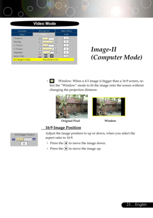 Page 23
23... English

Image-II
(Computer Mode)
  Window: When a 4:3 image is bigger than a 16:9 screen, se-
lect the “Window” mode to ﬁt the image onto the screen without 
changing the projection distance.
  16:9 Image Position
Adjust the image position to up or down, when you select the 
aspect ratio to 16:9.
 Press the  to move the image down.
 Press the  to move the image up.
WindowOriginal Pixel
Video Mode 