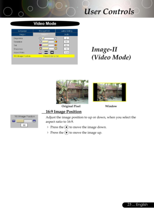 Page 25
25... English

User Controls
Image-II
(Video Mode)
  16:9 Image Position
Adjust the image position to up or down, when you select the 
aspect ratio to 16:9.
 Press the  to move the image down.
 Press the  to move the image up.
WindowOriginal Pixel
Video Mode 