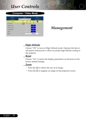 Page 28
28English ...

Management
  High Altitude
Choose “ON” to turn on High Altitude mode. Operates the fans at 
full speed continuously to allow for proper high altitude cooling of 
the projector.
  Reset
Choose “Yes” to return the display parameters on all menus to the 
factory default settings.
 Zoom
 Press the  to reduce the size of an image.
 Press the  to magnify an image on the projection screen.
User Controls
Computer / Video Mode 