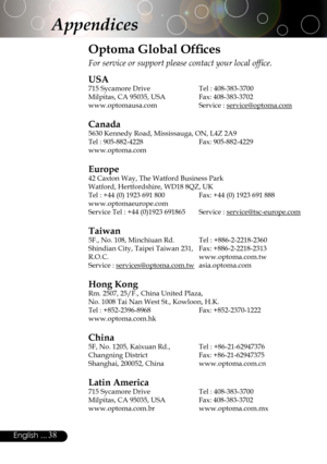 Page 38
38English ...
Appendices
Optoma Global Ofﬁces
For service or support please contact your local ofﬁce.
USA
715 Sycamore Drive  Tel : 408-383-3700
Milpitas, CA 95035, USA  Fax: 408-383-3702 
www.optomausa.com Service : service@optoma.com
Canada
5630 Kennedy Road, Mississauga, ON, L4Z 2A9
Tel : 905-882-4228 Fax: 905-882-4229
www.optoma.com
Europe
42 Caxton Way, The Watford Business Park 
Watford, Hertfordshire, WD18 8QZ, UK 
Tel : +44 (0) 1923 691 800  Fax: +44 (0) 1923 691 888
www.optomaeurope.com
Service...