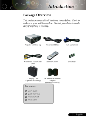 Page 5
5... English

Power Cord 1.8mVGA Cable 1.8m
Remote Control2 x Battery
Introduction
Composite Video Cable 2.0m
Projector with lens cap
Package Overview
This projector comes with all the items shown below.  Check to 
make sure your unit is complete.  Contact your dealer immedi-
ately if anything is missing.
Carrying Case (Optional Accessory)
Documents : 
 User’s Guide
 Quick Start Card
 Warranty Card
 WEEE Card
SCART RGB/S-Video Adaptor (Optional Accessory) 