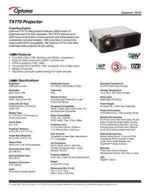 Page 1
Datasheet – TX770
© Copyright 2007 Optoma Technology, Inc. DLP® and the DLP logo are registered trademarks of Texas Instruments. All sp\
ecifications subject to change at any time.
Brightness
3000 ANSI Lumens 
Resolution
XGA (1024 x 768)
Contrast Ratio
2000:1 (Full On/Full Off) 
Lamp Life and Type
2000/3000 Hours (STD/ECO)
220W UHP
Display Type
0.7” DDR DLP® Technology by 
Texas Instruments
Throw Ratio
2.0 - 2.4:1 
Projection Distance
3.9’ to 40’ (1.2 to 12.2 m)
Image Size (Diagonal)
30” to 200” (.8 to...