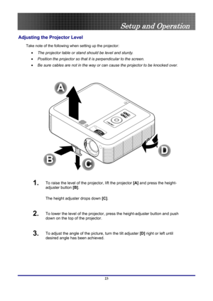 Page 23
 
Setup and Operation 
Adjusting the Projector Level 
Take note of the following when setting up the projector: 
•  The projector table or stand should be level and sturdy. 
• Position the projector so that it is perpendicular to the screen. 
• Be sure cables are not in the way or can cause the projector to be knocked over. 
 
A
C
B
D
 
1.  To raise the level of the projector, lift the projector  [A] and press the height-
adjuster button  [B].  
The height adjuster drops down  [C].  
2.  To lower the...