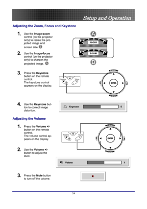 Page 24
 
Setup and Operation 
Adjusting the Zoom, Focus and Keystone 
1.  Use the Image-zoom 
control (on the projector 
only) to resize the pro-
jected image and 
screen size 
B. 
2.  Use the Image-focus  
control (on the projector 
only) to sharpen the 
projected image.  
A  
3.  Press the Keystone 
button on the remote 
control. 
The keystone control 
appears on the display.   
 
4.  Use the Keystone  but-
ton to correct image 
distortion. 
 
 
Adjusting the Volume 
1.  Press the  Volume +/-  
button on the...