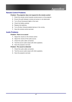 Page 47
 
Appendices 
47 
Remote Control Problems 
Problem: The projector does not respond to the remote control  
1.  Direct the remote control towards remote sensor on the projector.  
2. Ensure the path between remote and sensor is not obstructed. 
3. Turn off any fluorescent lights in the room. 
4. Check the battery polarity. 
5. Replace the batteries. 
6. Turn off other Infrared-enabled devices in the vicinity. 
7. Have the remote control serviced. 
Audio Problems 
Problem: There is no sound 
1. Adjust the...