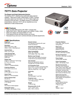 Page 1Datasheet – TX771
© Copyright 2007 Optoma Technology, Inc. DLP® and the DLP logo are registered trademarks of Texas Instruments. All sp\
ecifications subject to change at any time.
TX771 Data Projector
The Elegant and Bright Multimedia Solution
The Optoma TX771 redefines the multimedia data projector 
category.  With built-in audio, 3200 lumens, a 2300:1 contrast 
ratio and a sleek new form factor, the TX771 takes bright and 
powerful to the next level.  An elegant solution to multimedia 
presentations,...