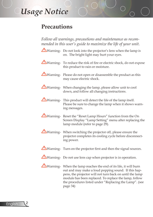 Page 2
2English

Usage Notice

Precautions
Follow all warnings, precautions and maintenance as recom-
mended in this user’s guide to maximize the life of your unit.
Warning-Donotlookintotheprojector’slenswhenthelampis
on.Thebrightlightmayhurtyoureyes.
Warning-	 To	reduce	the	risk	of	fire	or	electric	shock,	do	not	expose	
thisproducttorainormoisture....