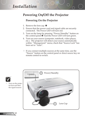 Page 12
2English

Installation

Powering On the Projector
1.	 Remove	the	lens	cap.	
2. Ensurethatthepowercordandsignalcablearesecurely
connected.ThePowerLEDwillturnred.
3. Turnonthelampbypressing“Power/Standby”buttonon
thecontrolpanel.
AndthePowerLEDwillturngreen.
4.	 Turn	on	your	source	(computer,	notebook,	video	player,...