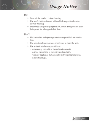 Page 3
3English

Usage Notice

Do:
	Turnofftheproductbeforecleaning.
	Useasoftclothmoistenedwithmilddetergenttocleanthe
displayhousing.
	DisconnectthepowerplugfromACoutletiftheproductisnot
beingusedforalongperiodoftime.
Don’t:
	Blocktheslotsandopeningsontheunitprovidedforventila-
tion.
	Use	abrasive	cleaners,	waxes	or...