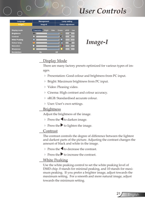 Page 21
2English

User Controls

DisplayMode
There	are	many	factory	presets	optimized	for	various	types	of	im-
ages.
Presentation:GoodcolourandbrightnessfromPCinput.
Bright:	Maximum	brightness	from	PC	input.
Video:Pleasingvideo.
Cinema:Highcontrastandcolouraccuracy.
sRGB:Standardisedaccuratecolour.
User:User’sownsettings.
Brightness
Adjustthebrightnessoftheimage....