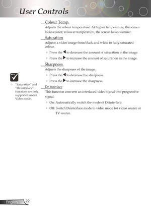 Page 22
22English

User Controls

ColourTemp.
Adjusts	the	colour	temperature.	At	higher	temperature,	the	screen	
looks	colder;	at	lower	temperature,	the	screen	looks	warmer.	
Saturation
Adjustsavideoimagefromblackandwhitetofullysaturated
colour.
Pressthetodecreasetheamountofsaturationintheimage.
Pressthetoincreasetheamountofsaturationintheimage.
...
