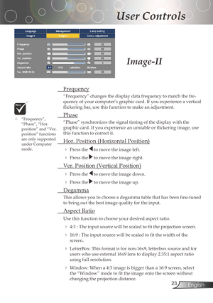 Page 23
23English

User Controls

Frequency
“Frequency”changesthedisplaydatafrequencytomatchthefre-
quency	of	your	computer’s	graphic	card.	If	you	experience	a	vertical	
flickering	bar,	use	this	function	to	make	an	adjustment.
 Phase
“Phase”	synchronizes	the	signal	timing	of	the	display	with	the	
graphic	card.	If	you	experience	an	unstable	or	flickering	image,	use	
thisfunctiontocorrectit.
	 Hor.	Position	(Horizontal	Position)...