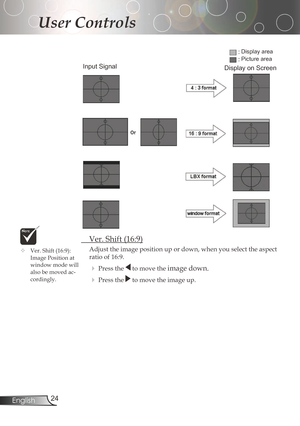 Page 24
24English

User Controls

	 Ver.	Shift	(16:9)
Adjust	the	image	position	up	or	down,	when	you	select	the	aspect	
ratio	of	16:9.
Pressthetomovetheimagedown.
Pressthetomovetheimageup.
Input Signal
Display area
Picture area
Display on Screen
	Ver.	Shift	(16:9):	
ImagePositionat
windowmodewill
alsobemovedac
-cordingly. 