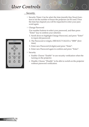 Page 28
2English

User Controls

Security
SecurityTimer:Canbeselectthetime(month/day/hour)func-
tiontosetthenumberofhourstheprojectorcanbeused.Once
thetimehaselapsedyouwillberequestedtoenteryourpass
-
wordagain.
ChangePassword
Use	number	buttons	to	select	your	password,	and	then	press	
“Enter”	key	to	confirm	your	selection.
1.	 Scroll	down	to...